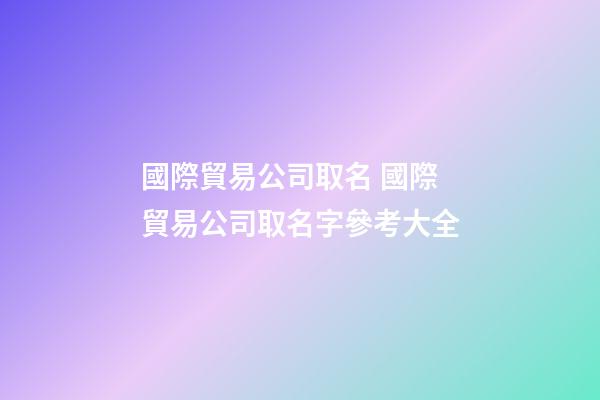 國際貿易公司取名 國際貿易公司取名字參考大全